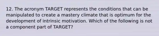 12. The acronym TARGET represents the conditions that can be manipulated to create a mastery climate that is optimum for the development of intrinsic motivation. Which of the following is not a component part of TARGET?