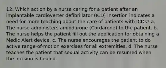 12. Which action by a nurse caring for a patient after an implantable cardioverter-defibrillator (ICD) insertion indicates a need for more teaching about the care of patients with ICDs? a. The nurse administers amiodarone (Cordarone) to the patient. b. The nurse helps the patient fill out the application for obtaining a Medic Alert device. c. The nurse encourages the patient to do active range-of-motion exercises for all extremities. d. The nurse teaches the patient that sexual activity can be resumed when the incision is healed.