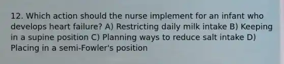 12. Which action should the nurse implement for an infant who develops heart failure? A) Restricting daily milk intake B) Keeping in a supine position C) Planning ways to reduce salt intake D) Placing in a semi-Fowler's position