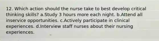 12. Which action should the nurse take to best develop critical thinking skills? a.Study 3 hours more each night. b.Attend all inservice opportunities. c.Actively participate in clinical experiences. d.Interview staff nurses about their nursing experiences.