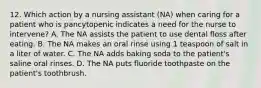 12. Which action by a nursing assistant (NA) when caring for a patient who is pancytopenic indicates a need for the nurse to intervene? A. The NA assists the patient to use dental floss after eating. B. The NA makes an oral rinse using 1 teaspoon of salt in a liter of water. C. The NA adds baking soda to the patient's saline oral rinses. D. The NA puts fluoride toothpaste on the patient's toothbrush.