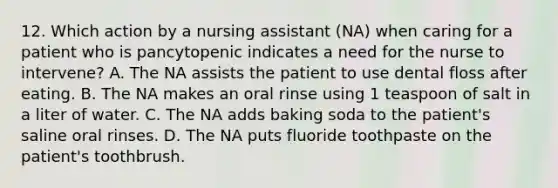 12. Which action by a nursing assistant (NA) when caring for a patient who is pancytopenic indicates a need for the nurse to intervene? A. The NA assists the patient to use dental floss after eating. B. The NA makes an oral rinse using 1 teaspoon of salt in a liter of water. C. The NA adds baking soda to the patient's saline oral rinses. D. The NA puts fluoride toothpaste on the patient's toothbrush.