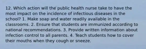 12. Which action will the public health nurse take to have the most impact on the incidence of infectious diseases in the school? 1. Make soap and water readily available in the classrooms. 2. Ensure that students are immunized according to national recommendations. 3. Provide written information about infection control to all parents. 4. Teach students how to cover their mouths when they cough or sneeze.