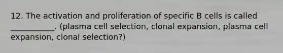 12. The activation and proliferation of specific B cells is called ___________. (plasma cell selection, clonal expansion, plasma cell expansion, clonal selection?)