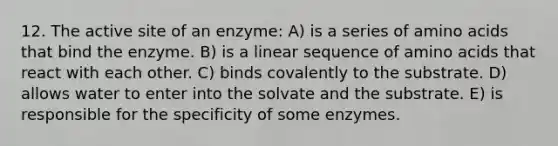 12. The active site of an enzyme: A) is a series of amino acids that bind the enzyme. B) is a linear sequence of amino acids that react with each other. C) binds covalently to the substrate. D) allows water to enter into the solvate and the substrate. E) is responsible for the specificity of some enzymes.