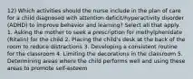 12) Which activities should the nurse include in the plan of care for a child diagnosed with attention deficit/hyperactivity disorder (ADHD) to improve behavior and learning? Select all that apply. 1. Asking the mother to seek a prescription for methylphenidate (Ritalin) for the child 2. Placing the child's desk at the back of the room to reduce distractions 3. Developing a consistent routine for the classroom 4. Limiting the decorations in the classroom 5. Determining areas where the child performs well and using these areas to promote self-esteem