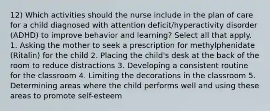 12) Which activities should the nurse include in the plan of care for a child diagnosed with attention deficit/hyperactivity disorder (ADHD) to improve behavior and learning? Select all that apply. 1. Asking the mother to seek a prescription for methylphenidate (Ritalin) for the child 2. Placing the child's desk at the back of the room to reduce distractions 3. Developing a consistent routine for the classroom 4. Limiting the decorations in the classroom 5. Determining areas where the child performs well and using these areas to promote self-esteem