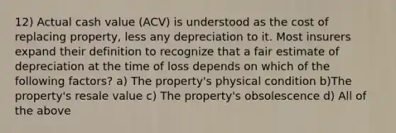 12) Actual cash value (ACV) is understood as the cost of replacing property, less any depreciation to it. Most insurers expand their definition to recognize that a fair estimate of depreciation at the time of loss depends on which of the following factors? a) The property's physical condition b)The property's resale value c) The property's obsolescence d) All of the above