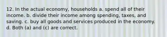 12. In the actual economy, households a. spend all of their income. b. divide their income among spending, taxes, and saving. c. buy all goods and services produced in the economy. d. Both (a) and (c) are correct.