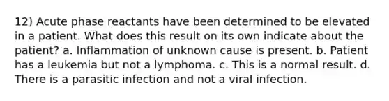 12) Acute phase reactants have been determined to be elevated in a patient. What does this result on its own indicate about the patient? a. Inflammation of unknown cause is present. b. Patient has a leukemia but not a lymphoma. c. This is a normal result. d. There is a parasitic infection and not a viral infection.