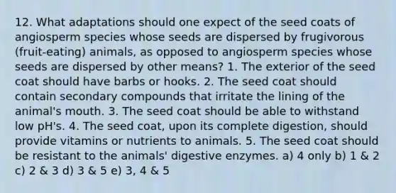 12. What adaptations should one expect of the seed coats of angiosperm species whose seeds are dispersed by frugivorous (fruit-eating) animals, as opposed to angiosperm species whose seeds are dispersed by other means? 1. The exterior of the seed coat should have barbs or hooks. 2. The seed coat should contain secondary compounds that irritate the lining of the animal's mouth. 3. The seed coat should be able to withstand low pH's. 4. The seed coat, upon its complete digestion, should provide vitamins or nutrients to animals. 5. The seed coat should be resistant to the animals' <a href='https://www.questionai.com/knowledge/kK14poSlmL-digestive-enzymes' class='anchor-knowledge'>digestive enzymes</a>. a) 4 only b) 1 & 2 c) 2 & 3 d) 3 & 5 e) 3, 4 & 5