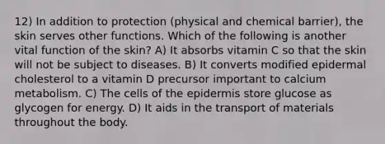 12) In addition to protection (physical and chemical barrier), the skin serves other functions. Which of the following is another vital function of the skin? A) It absorbs vitamin C so that the skin will not be subject to diseases. B) It converts modified epidermal cholesterol to a vitamin D precursor important to calcium metabolism. C) The cells of the epidermis store glucose as glycogen for energy. D) It aids in the transport of materials throughout the body.