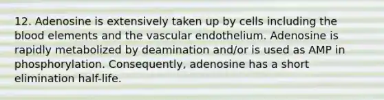 12. Adenosine is extensively taken up by cells including the blood elements and the vascular endothelium. Adenosine is rapidly metabolized by deamination and/or is used as AMP in phosphorylation. Consequently, adenosine has a short elimination half-life.