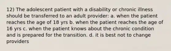 12) The adolescent patient with a disability or chronic illness should be transferred to an adult provider: a. when the patient reaches the age of 18 yrs b. when the patient reaches the age of 16 yrs c. when the patient knows about the chronic condition and is prepared for the transition. d. it is best not to change providers