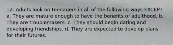 12. Adults look on teenagers in all of the following ways EXCEPT a. They are mature enough to have the benefits of adulthood. b. They are troublemakers. c. They should begin dating and developing friendships. d. They are expected to develop plans for their futures.