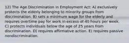 12) The Age Discrimination in Employment Act: A) exclusively protects the elderly belonging to minority groups from discrimination. B) sets a minimum wage for the elderly and requires overtime pay for work in excess of 40 hours per week. C) protects individuals below the age of 25 years from discrimination. D) requires affirmative action. E) requires passive nondiscrimination.