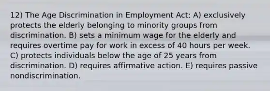 12) The Age Discrimination in Employment Act: A) exclusively protects the elderly belonging to minority groups from discrimination. B) sets a minimum wage for the elderly and requires overtime pay for work in excess of 40 hours per week. C) protects individuals below the age of 25 years from discrimination. D) requires affirmative action. E) requires passive nondiscrimination.