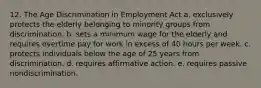 12. The Age Discrimination in Employment Act a. exclusively protects the elderly belonging to minority groups from discrimination. b. sets a minimum wage for the elderly and requires overtime pay for work in excess of 40 hours per week. c. protects individuals below the age of 25 years from discrimination. d. requires affirmative action. e. requires passive nondiscrimination.