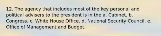 12. The agency that includes most of the key personal and political advisers to the president is in the a. Cabinet. b. Congress. c. White House Office. d. National Security Council. e. Office of Management and Budget.