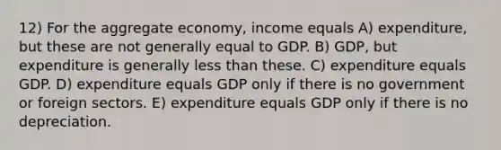 12) For the aggregate economy, income equals A) expenditure, but these are not generally equal to GDP. B) GDP, but expenditure is generally less than these. C) expenditure equals GDP. D) expenditure equals GDP only if there is no government or foreign sectors. E) expenditure equals GDP only if there is no depreciation.