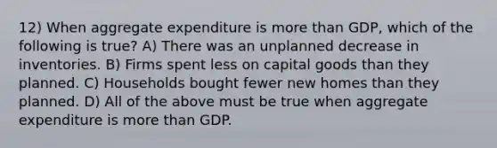 12) When aggregate expenditure is more than GDP, which of the following is true? A) There was an unplanned decrease in inventories. B) Firms spent less on capital goods than they planned. C) Households bought fewer new homes than they planned. D) All of the above must be true when aggregate expenditure is more than GDP.