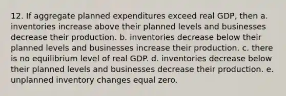 12. If aggregate planned expenditures exceed real GDP, then a. inventories increase above their planned levels and businesses decrease their production. b. inventories decrease below their planned levels and businesses increase their production. c. there is no equilibrium level of real GDP. d. inventories decrease below their planned levels and businesses decrease their production. e. unplanned inventory changes equal zero.