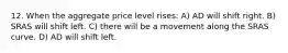 12. When the aggregate price level rises: A) AD will shift right. B) SRAS will shift left. C) there will be a movement along the SRAS curve. D) AD will shift left.