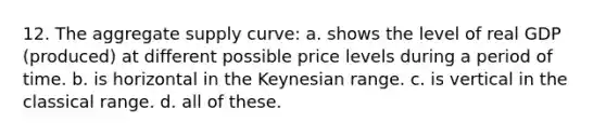 12. The aggregate supply curve: a. shows the level of real GDP (produced) at different possible price levels during a period of time. b. is horizontal in the Keynesian range. c. is vertical in the classical range. d. all of these.