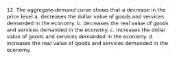 12. The aggregate-demand curve shows that a decrease in the price level a. decreases the dollar value of goods and services demanded in the economy. b. decreases the real value of goods and services demanded in the economy. c. increases the dollar value of goods and services demanded in the economy. d. increases the real value of goods and services demanded in the economy.