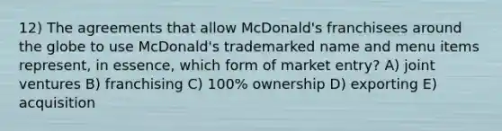 12) The agreements that allow McDonald's franchisees around the globe to use McDonald's trademarked name and menu items represent, in essence, which form of market entry? A) joint ventures B) franchising C) 100% ownership D) exporting E) acquisition