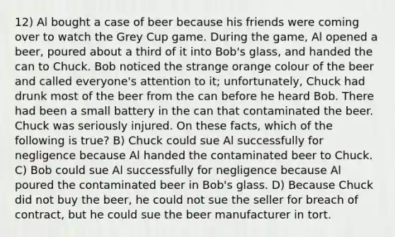 12) Al bought a case of beer because his friends were coming over to watch the Grey Cup game. During the game, Al opened a beer, poured about a third of it into Bob's glass, and handed the can to Chuck. Bob noticed the strange orange colour of the beer and called everyone's attention to it; unfortunately, Chuck had drunk most of the beer from the can before he heard Bob. There had been a small battery in the can that contaminated the beer. Chuck was seriously injured. On these facts, which of the following is true? B) Chuck could sue Al successfully for negligence because Al handed the contaminated beer to Chuck. C) Bob could sue Al successfully for negligence because Al poured the contaminated beer in Bob's glass. D) Because Chuck did not buy the beer, he could not sue the seller for breach of contract, but he could sue the beer manufacturer in tort.