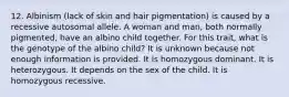 12. Albinism (lack of skin and hair pigmentation) is caused by a recessive autosomal allele. A woman and man, both normally pigmented, have an albino child together. For this trait, what is the genotype of the albino child? It is unknown because not enough information is provided. It is homozygous dominant. It is heterozygous. It depends on the sex of the child. It is homozygous recessive.