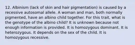 12. Albinism (lack of skin and hair pigmentation) is caused by a recessive autosomal allele. A woman and man, both normally pigmented, have an albino child together. For this trait, what is the genotype of the albino child? It is unknown because not enough information is provided. It is homozygous dominant. It is heterozygous. It depends on the sex of the child. It is homozygous recessive.