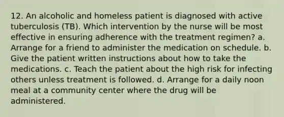 12. An alcoholic and homeless patient is diagnosed with active tuberculosis (TB). Which intervention by the nurse will be most effective in ensuring adherence with the treatment regimen? a. Arrange for a friend to administer the medication on schedule. b. Give the patient written instructions about how to take the medications. c. Teach the patient about the high risk for infecting others unless treatment is followed. d. Arrange for a daily noon meal at a community center where the drug will be administered.