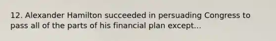 12. Alexander Hamilton succeeded in persuading Congress to pass all of the parts of his financial plan except...