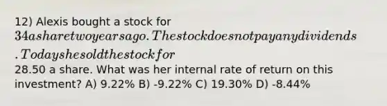 12) Alexis bought a stock for 34 a share two years ago. The stock does not pay any dividends. Today she sold the stock for28.50 a share. What was her internal rate of return on this investment? A) 9.22% B) -9.22% C) 19.30% D) -8.44%