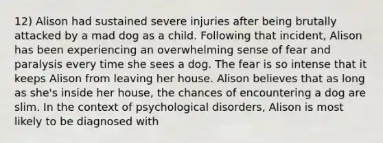 12) Alison had sustained severe injuries after being brutally attacked by a mad dog as a child. Following that incident, Alison has been experiencing an overwhelming sense of fear and paralysis every time she sees a dog. The fear is so intense that it keeps Alison from leaving her house. Alison believes that as long as she's inside her house, the chances of encountering a dog are slim. In the context of psychological disorders, Alison is most likely to be diagnosed with