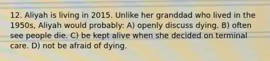 12. Aliyah is living in 2015. Unlike her granddad who lived in the 1950s, Aliyah would probably: A) openly discuss dying. B) often see people die. C) be kept alive when she decided on terminal care. D) not be afraid of dying.