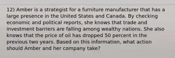 12) Amber is a strategist for a furniture manufacturer that has a large presence in the United States and Canada. By checking economic and political reports, she knows that trade and investment barriers are falling among wealthy nations. She also knows that the price of oil has dropped 50 percent in the previous two years. Based on this information, what action should Amber and her company take?