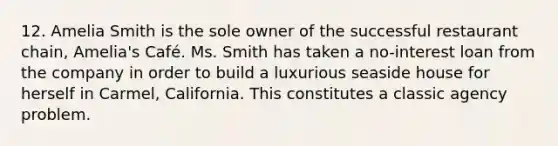 12. Amelia Smith is the sole owner of the successful restaurant chain, Amelia's Café. Ms. Smith has taken a no-interest loan from the company in order to build a luxurious seaside house for herself in Carmel, California. This constitutes a classic <a href='https://www.questionai.com/knowledge/kMvYJcDLUo-agency-problem' class='anchor-knowledge'>agency problem</a>.