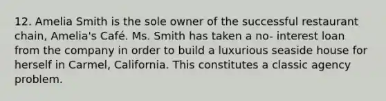 12. Amelia Smith is the sole owner of the successful restaurant chain, Amelia's Café. Ms. Smith has taken a no- interest loan from the company in order to build a luxurious seaside house for herself in Carmel, California. This constitutes a classic agency problem.