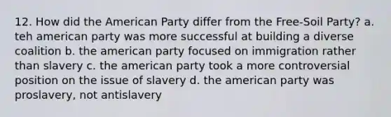 12. How did <a href='https://www.questionai.com/knowledge/keiVE7hxWY-the-american' class='anchor-knowledge'>the american</a> Party differ from the Free-Soil Party? a. teh american party was more successful at building a diverse coalition b. the american party focused on immigration rather than slavery c. the american party took a more controversial position on the issue of slavery d. the american party was proslavery, not antislavery