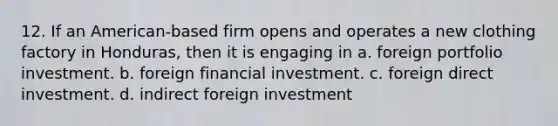 12. If an American-based firm opens and operates a new clothing factory in Honduras, then it is engaging in a. foreign portfolio investment. b. foreign financial investment. c. foreign direct investment. d. indirect foreign investment