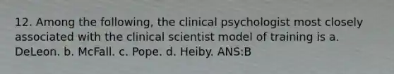 12. Among the following, the clinical psychologist most closely associated with the clinical scientist model of training is a. DeLeon. b. McFall. c. Pope. d. Heiby. ANS:B