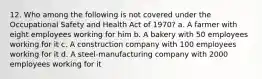 12. Who among the following is not covered under the Occupational Safety and Health Act of 1970? a. A farmer with eight employees working for him b. A bakery with 50 employees working for it c. A construction company with 100 employees working for it d. A steel-manufacturing company with 2000 employees working for it