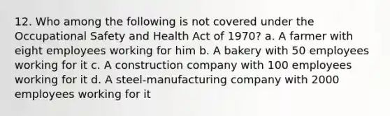 12. Who among the following is not covered under the Occupational Safety and Health Act of 1970? a. A farmer with eight employees working for him b. A bakery with 50 employees working for it c. A construction company with 100 employees working for it d. A steel-manufacturing company with 2000 employees working for it