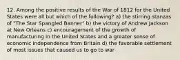 12. Among the positive results of the War of 1812 for the United States were all but which of the following? a) the stirring stanzas of "The Star Spangled Banner" b) the victory of Andrew Jackson at New Orleans c) encouragement of the growth of manufacturing in the United States and a greater sense of economic independence from Britain d) the favorable settlement of most issues that caused us to go to war