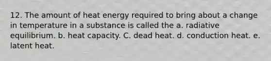 12. The amount of heat energy required to bring about a change in temperature in a substance is called the a. radiative equilibrium. b. heat capacity. C. dead heat. d. conduction heat. e. latent heat.