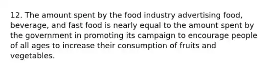 12. The amount spent by the food industry advertising food, beverage, and fast food is nearly equal to the amount spent by the government in promoting its campaign to encourage people of all ages to increase their consumption of fruits and vegetables.