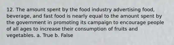 12. The amount spent by the food industry advertising food, beverage, and fast food is nearly equal to the amount spent by the government in promoting its campaign to encourage people of all ages to increase their consumption of fruits and vegetables. a. True b. False